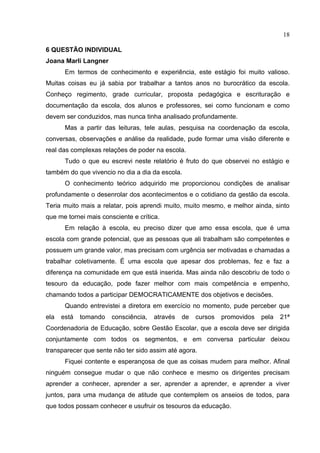 18

6 QUESTÃO INDIVIDUAL
Joana Marli Langner
       Em termos de conhecimento e experiência, este estágio foi muito valioso.
Muitas coisas eu já sabia por trabalhar a tantos anos no burocrático da escola.
Conheço regimento, grade curricular, proposta pedagógica e escrituração e
documentação da escola, dos alunos e professores, sei como funcionam e como
devem ser conduzidos, mas nunca tinha analisado profundamente.
       Mas a partir das leituras, tele aulas, pesquisa na coordenação da escola,
conversas, observações e análise da realidade, pude formar uma visão diferente e
real das complexas relações de poder na escola.
       Tudo o que eu escrevi neste relatório é fruto do que observei no estágio e
também do que vivencio no dia a dia da escola.
       O conhecimento teórico adquirido me proporcionou condições de analisar
profundamente o desenrolar dos acontecimentos e o cotidiano da gestão da escola.
Teria muito mais a relatar, pois aprendi muito, muito mesmo, e melhor ainda, sinto
que me tornei mais consciente e crítica.
       Em relação à escola, eu preciso dizer que amo essa escola, que é uma
escola com grande potencial, que as pessoas que ali trabalham são competentes e
possuem um grande valor, mas precisam com urgência ser motivadas e chamadas a
trabalhar coletivamente. É uma escola que apesar dos problemas, fez e faz a
diferença na comunidade em que está inserida. Mas ainda não descobriu de todo o
tesouro da educação, pode fazer melhor com mais competência e empenho,
chamando todos a participar DEMOCRATICAMENTE dos objetivos e decisões.
       Quando entrevistei a diretora em exercício no momento, pude perceber que
ela   está   tomando   consciência,   através   de   cursos   promovidos   pela   21ª
Coordenadoria de Educação, sobre Gestão Escolar, que a escola deve ser dirigida
conjuntamente com todos os segmentos, e em conversa particular deixou
transparecer que sente não ter sido assim até agora.
       Fiquei contente e esperançosa de que as coisas mudem para melhor. Afinal
ninguém consegue mudar o que não conhece e mesmo os dirigentes precisam
aprender a conhecer, aprender a ser, aprender a aprender, e aprender a viver
juntos, para uma mudança de atitude que contemplem os anseios de todos, para
que todos possam conhecer e usufruir os tesouros da educação.
 