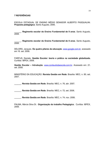 19

7 REFERÊNCIAS


ESCOLA ESTADUAL DE ENSINO MÉDIO SENADOR ALBERTO PASQUALINI.
Proposta pedagógica. Santo Augusto, 2006.


______. Regimento escolar do Ensino Fundamental de 9 anos. Santo Augusto,
2008.


______. Regimento escolar do Ensino Fundamental de 8 anos. Santo Augusto,
2008.

DELORS, Jacques. Os quatro pilares da educação. www.google.com.br. acessado
em 16. set. 2008.


FARFUS, Daniele. Gestão Escolar: teoria e prática na sociedade globalizada.
Curitiba: IBPEX, 2008.

Gestão Escolar – Introdução. www.conteudodaescola.com.br. Acessado em: 21.
set. 2008.


MINISTÉRIO DA EDUCAÇÃO. Revista Gestão em Rede. Brasília: MEC, n. 80, set.
2007.


______. Revista Gestão em Rede. Brasília: MEC, n. 76, abr. 2007.


______. Revista Gestão em Rede. Brasília: MEC, n. 72, set. 2006.


______. Revista Gestão em Rede. Brasília: MEC, n. 74, nov. 2006.


PALMA, Márcia Silva Di. Organização do trabalho Pedagógico. Curitiba: IBPEX,
2008.
 