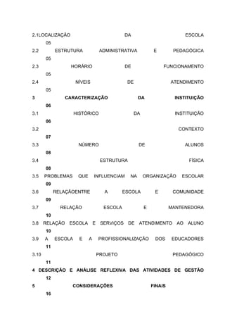 2.1LOCALIZAÇÃO                                  DA                            ESCOLA
       05
2.2         ESTRUTURA               ADMINISTRATIVA             E        PEDAGÓGICA
       05
2.3               HORÁRIO                       DE                 FUNCIONAMENTO
       05
2.4                  NÍVEIS                     DE                     ATENDIMENTO
       05
3                CARACTERIZAÇÃO                       DA                INSTITUIÇÃO
       06
3.1                  HISTÓRICO                       DA                  INSTITUIÇÃO
       06
3.2                                                                       CONTEXTO
       07
3.3                   NÚMERO                          DE                      ALUNOS
       08
3.4                                  ESTRUTURA                                 FÍSICA
       08
3.5    PROBLEMAS      QUE       INFLUENCIAM      NA       ORGANIZAÇÃO      ESCOLAR
       09
3.6         RELAÇÃOENTRE              A        ESCOLA          E        COMUNIDADE
       09
3.7           RELAÇÃO                 ESCOLA              E            MANTENEDORA
       10
3.8    RELAÇÃO    ESCOLA        E    SERVIÇOS    DE   ATENDIMENTO        AO   ALUNO
       10
3.9    A    ESCOLA     E    A       PROFISSIONALIZAÇÃO         DOS     EDUCADORES
       11
3.10                                PROJETO                             PEDAGÓGICO
       11
4 DESCRIÇÃO E ANÁLISE REFLEXIVA DAS ATIVIDADES DE GESTÃO
       12
5                  CONSIDERAÇÕES                              FINAIS
       16
 