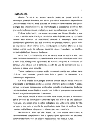 3

1 INTRODUÇÃO:
      Gestão Escolar é um assunto recente, porém de grande importância
estratégica, para que tenhamos uma escola que atenda as modernas exigências de
uma sociedade cada vez mais evoluída em termos de conhecimento, em que os
avanços das telecomunicações, da informatização e descobertas científicas têm
provocado mudanças rápidas e radicais, as quais a escola precisa acompanhar.
      Embora tenha havido um grande progresso nas últimas décadas, o que
poderia possibilitar uma vida digna para todos, ainda hoje boa parte da população
mundial está excluída do crescimento científico e tecnológico. Pois esse
conhecimento geralmente está sob o domínio das grandes potências, que ao invés
de proporcionar o bem estar de todos, contribui para acentuar as diferenças e para
destruir grande parte da natureza, causando danos irreparáveis no equilíbrio
ecológico já tão frágil do nosso do planeta.
      Ainda que o conhecimento tenha se tornado uma necessidade vital, nem
todos os cidadãos estão tendo a possibilidade de acesso às informações atualizadas
e nem estão conseguindo organizá-las de maneira adequada. É necessário se
construir uma relação com o contexto, a partir do uso do conhecimento que o
indivíduo já possui sobre o mundo.
      Tantas mudanças e avanços estão provocando revisão nos valores tanto
públicos, como pessoais, gerando com isso a quebra de consensos e a
diversificação de princípios.
      Em meio a todas as mudanças a família também assume novas formas de
organização e identidades, ainda não aceitas totalmente pela sociedade. A escola
por sua vez amarga fracassos que tem levado a exclusão, grande parcela de alunos,
pela ineficácia de seus métodos e também pela distância que apresenta em relação
às reais e urgentes necessidades dos mesmos.
      Para novos tempos é necessária uma nova escola, inclusiva e identificada
com o processo de construção de uma vida digna para todos e de uma sociedade
mais justa. Uma escola onde a prática pedagógica seja vista como prática de vida,
de todos e com todos e permita dar significado as suas vidas, na tarefa de formar
cidadãos e cidadãs que integrem e contribuam com sua comunidade.
      Necessitamos      mais    do   que   nunca   de   uma escola   democrática   e
verdadeiramente comprometida com a aprendizagem significativa do educando,
transformado informações em saberes necessários à vida de seus alunos.
 