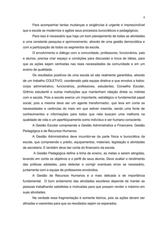 4

      Para acompanhar tantas mudanças e exigências é urgente e imprescindível
que a escola se modernize e agilize seus processos burocráticos e pedagógicos.
      Para isso é necessário que haja um bom planejamento de todas as atividades
e uma constante pesquisa e aprimoramento, através de uma gestão democrática e
com a participação de todos os segmentos da escola.
      O envolvimento e diálogo com a comunidade, professores, funcionários, pais
e alunos, precisa criar espaço e condições para discussão e troca de idéias, para
que as ações sejam centradas nas reais necessidades da comunidade e em um
ensino de qualidade.
      Os resultados positivos de uma escola só são realmente garantidos, através
de um trabalho COLETIVO, coordenado pela equipe diretiva e que envolva a todos:
corpo administrativo, funcionários, professores, estudantes, Conselho Escolar,
Grêmio estudantil e outras instituições que mantenham relação direta ou indireta
com a escola. Pois a escola exerce um importante, estratégico e fundamental papel
social, pois a mesma deve ser um agente transformador, que leva em conta as
necessidades e carências do meio em que estiver inserida, sendo uma fonte de
conhecimentos e informações para todos que nela buscam uma melhoria na
qualidade de vida e um aperfeiçoamento como indivíduo e ser humano consciente.
      A Gestão Escolar compreende a Gestão Administrativa e Financeira, Gestão
Pedagógica e de Recursos Humanos.
      A Gestão Administrativa deve incumbir-se da parte física e burocrática da
escola, que compreende o prédio, equipamentos, materiais, legislação e atividades
de secretaria. E também deve dar conta do financeiro da escola.
       A Gestão Pedagógica define a linha de ensino, as metas a serem atingidas,
levando em conta os objetivos e o perfil de seus alunos. Deve avaliar o rendimento
das práticas adotadas, para detectar e corrigir eventuais erros se necessário,
juntamente com a equipe de professores envolvidos.
      A Gestão de Recursos Humanos é a mais delicada e de importância
fundamental. O bom andamento das atividades escolares depende de manter as
pessoas trabalhando satisfeitas e motivadas para que possam render o máximo em
suas atividades.
      Na verdade essa fragmentação é somente teórica, pois as ações devem ser
afinadas e coerentes para que os resultados sejam os esperados.
 
