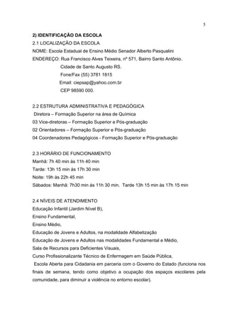 5

2) IDENTIFICAÇÃO DA ESCOLA
2.1 LOCALIZAÇÃO DA ESCOLA
NOME: Escola Estadual de Ensino Médio Senador Alberto Pasqualini
ENDEREÇO: Rua Francisco Alves Teixeira, nº 571, Bairro Santo Antônio.
             Cidade de Santo Augusto RS.
             Fone/Fax (55) 3781 1815
             Email: ciepsap@yahoo.com.br
             CEP 98590 000.


2.2 ESTRUTURA ADMINISTRATIVA E PEDAGÓGICA
Diretora – Formação Superior na área de Química
03 Vice-diretoras – Formação Superior e Pós-graduação
02 Orientadores – Formação Superior e Pós-graduação
04 Coordenadores Pedagógicos - Formação Superior e Pós-graduação


2.3 HORÁRIO DE FUNCIONAMENTO
Manhã: 7h 40 min às 11h 40 min
Tarde: 13h 15 min às 17h 30 min
Noite: 19h às 22h 45 min
Sábados: Manhã: 7h30 min às 11h 30 min. Tarde 13h 15 min às 17h 15 min


2.4 NÍVEIS DE ATENDIMENTO
Educação Infantil (Jardim Nível B),
Ensino Fundamental,
Ensino Médio,
Educação de Jovens e Adultos, na modalidade Alfabetização
Educação de Jovens e Adultos nas modalidades Fundamental e Médio,
Sala de Recursos para Deficientes Visuais,
Curso Profissionalizante Técnico de Enfermagem em Saúde Pública,
Escola Aberta para Cidadania em parceria com o Governo do Estado (funciona nos
finais de semana, tendo como objetivo a ocupação dos espaços escolares pela
comunidade, para diminuir a violência no entorno escolar).
 