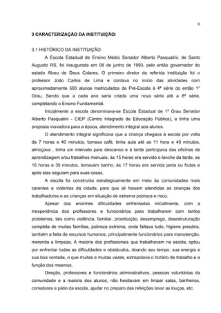 6

3 CARACTERIZAÇÃO DA INSTITUIÇÃO:


3.1 HISTÓRICO DA INSTITUIÇÃO
      A Escola Estadual de Ensino Médio Senador Alberto Pasqualini, de Santo
Augusto RS, foi inaugurada em 08 de junho de 1993, pelo então governador do
estado Alceu de Deus Colares. O primeiro diretor da referida instituição foi o
professor João Carlos de Lima e contava no início das atividades com
aproximadamente 500 alunos matriculados de Pré-Escola à 4ª série do então 1°
Grau. Sendo que a cada ano seria criada uma nova série até a 8ª série,
completando o Ensino Fundamental.
      Inicialmente a escola denominava-se Escola Estadual de 1º Grau Senador
Alberto Pasqualini - CIEP (Centro Integrado de Educação Pública), e tinha uma
proposta inovadora para a época, atendimento integral aos alunos.
      O atendimento integral significava que a criança chegava à escola por volta
da 7 horas e 40 minutos, tomava café, tinha aula até as 11 hora e 40 minutos,
almoçava , tinha um intervalo para descanso e à tarde participava das oficinas de
aprendizagem e/ou trabalhos manuais, às 15 horas era servido o lanche da tarde, as
16 horas e 30 minutos, tomavam banho, às 17 horas era servida janta ou frutas e
após elas seguiam para suas casas.
      A escola foi construída estrategicamente em meio às comunidades mais
carentes e violentas da cidade, para que ali fossem atendidas as crianças dos
trabalhadores e as crianças em situação de extrema pobreza e risco.
      Apesar    das   enormes    dificuldades   enfrentadas   inicialmente,   com     a
inexperiência dos professores e funcionários para trabalharem com tantos
problemas, tais como violência, familiar, prostituição, desemprego, desestruturação
completa de muitas famílias, pobreza extrema, onde faltava tudo, higiene precária,
também a falta de recursos humanos, principalmente funcionários para manutenção,
merenda e limpeza. A maioria dos profissionais que trabalhavam na escola, optou
por enfrentar todas as dificuldades e obstáculos, doando seu tempo, sua energia e
sua boa vontade, o que muitas e muitas vezes, extrapolava o horário de trabalho e a
função dos mesmos.
      Direção, professores e funcionários administrativos, pessoas voluntárias da
comunidade e a maioria dos alunos, não hesitavam em limpar salas, banheiros,
corredores e pátio da escola, ajudar no preparo das refeições lavar as louças, etc.
 