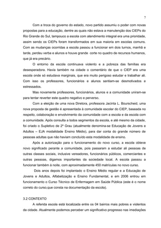 7

      Com a troca do governo do estado, novo partido assumiu o poder com novas
propostas para a educação, dentre as quais não estava a manutenção dos CIEPs do
Rio Grande do Sul, tampouco a escola com atendimento integral era uma prioridade,
assim sendo os CIEPs foram transformados em sua maioria em escolas comuns.
Com as mudanças ocorridas a escola passou a funcionar em dois turnos, manhã e
tarde, perdeu verba e alunos e houve grande corte no quadro de recursos humanos,
que já era precário.
      O entorno da escola continuava violento e a pobreza das famílias era
desesperadora. Havia também na cidade o comentário de que o CIEP era uma
escola onde só estudava marginais, que era muito perigoso estudar e trabalhar ali.
Com isso os professores, funcionários e alunos sentiam-se desmotivados e
estressados.
      Mas novamente professores, funcionários, alunos e a comunidade uniram-se
para tentar reverter este quadro negativo e perverso.
      Com a eleição de uma nova Diretora, professora Jacinta L. Bourscheid, uma
nova proposta de gestão é apresentada à comunidade escolar do CIEP, baseada no
respeito, colaboração e envolvimento da comunidade com a escola e da escola com
a comunidade. Após consulta a todos segmentos da escola, e até mesmo da cidade,
foi criado o Supletivo de 2º Grau (atualmente denomina-se Educação de Jovens e
Adultos – EJA modalidade Ensino Médio), para dar conta do grande número de
pessoas adultas que não haviam concluído esta modalidade de ensino.
      Após a autorização para o funcionamento do novo curso, a escola obteve
novo significado perante a comunidade, pois passaram a estudar ali pessoas de
outras classes sociais, inclusive vereadores, funcionários públicos, comerciantes e
outras pessoas, digamos importantes da sociedade local. A escola passou a
funcionar também à noite, com aproximadamente 450 matrículas no novo curso.
       Dois anos depois foi implantado o Ensino Médio regular e a Educação de
Jovens e Adultos, Alfabetização e Ensino Fundamental, e em 2006 entrou em
funcionamento o Curso Técnico de Enfermagem em Saúde Pública (este é o nome
correto do curso,que consta na documentação da escola).


3.2 CONTEXTO
      A referida escola está localizada entre os 04 bairros mais pobres e violentos
da cidade. Atualmente podemos perceber um significativo progresso nas imediações
 