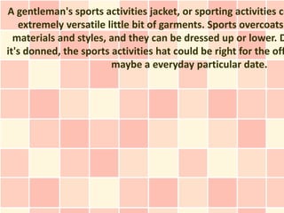 A gentleman's sports activities jacket, or sporting activities co
   extremely versatile little bit of garments. Sports overcoats
  materials and styles, and they can be dressed up or lower. D
it's donned, the sports activities hat could be right for the off
                        maybe a everyday particular date.
 