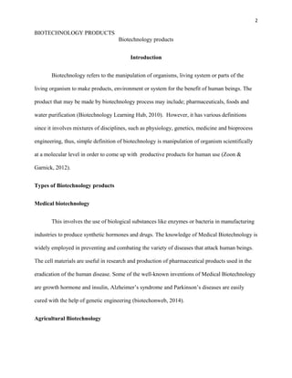 2
BIOTECHNOLOGY PRODUCTS
Biotechnology products
Introduction
Biotechnology refers to the manipulation of organisms, living system or parts of the
living organism to make products, environment or system for the benefit of human beings. The
product that may be made by biotechnology process may include; pharmaceuticals, foods and
water purification (Biotechnology Learning Hub, 2010). However, it has various definitions
since it involves mixtures of disciplines, such as physiology, genetics, medicine and bioprocess
engineering, thus, simple definition of biotechnology is manipulation of organism scientifically
at a molecular level in order to come up with productive products for human use (Zoon &
Garnick, 2012).
Types of Biotechnology products
Medical biotechnology
This involves the use of biological substances like enzymes or bacteria in manufacturing
industries to produce synthetic hormones and drugs. The knowledge of Medical Biotechnology is
widely employed in preventing and combating the variety of diseases that attack human beings.
The cell materials are useful in research and production of pharmaceutical products used in the
eradication of the human disease. Some of the well-known inventions of Medical Biotechnology
are growth hormone and insulin, Alzheimer’s syndrome and Parkinson’s diseases are easily
cured with the help of genetic engineering (biotechonweb, 2014).
Agricultural Biotechnology
 