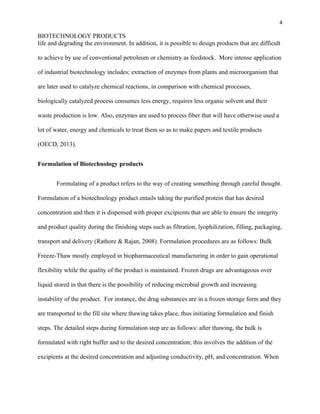 4
BIOTECHNOLOGY PRODUCTS
life and degrading the environment. In addition, it is possible to design products that are difficult
to achieve by use of conventional petroleum or chemistry as feedstock. More intense application
of industrial biotechnology includes; extraction of enzymes from plants and microorganism that
are later used to catalyze chemical reactions, in comparison with chemical processes,
biologically catalyzed process consumes less energy, requires less organic solvent and their
waste production is low. Also, enzymes are used to process fiber that will have otherwise used a
lot of water, energy and chemicals to treat them so as to make papers and textile products
(OECD, 2013).
Formulation of Biotechnology products
Formulating of a product refers to the way of creating something through careful thought.
Formulation of a biotechnology product entails taking the purified protein that has desired
concentration and then it is dispensed with proper excipients that are able to ensure the integrity
and product quality during the finishing steps such as filtration, lyophilization, filling, packaging,
transport and delivery (Rathore & Rajan, 2008). Formulation procedures are as follows: Bulk
Freeze-Thaw mostly employed in biopharmaceutical manufacturing in order to gain operational
flexibility while the quality of the product is maintained. Frozen drugs are advantageous over
liquid stored in that there is the possibility of reducing microbial growth and increasing
instability of the product. For instance, the drug substances are in a frozen storage form and they
are transported to the fill site where thawing takes place, thus initiating formulation and finish
steps. The detailed steps during formulation step are as follows: after thawing, the bulk is
formulated with right buffer and to the desired concentration; this involves the addition of the
excipients at the desired concentration and adjusting conductivity, pH, and concentration. When
 