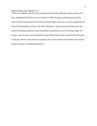 6
BIOTECHNOLOGY PRODUCTS
which have helped to raise the living standard of human being, although various controversial
have accompanied the field more so in relation to GMO though no evidence has proved the
adverse effect to having arisen from the use of the products. However, it is vital to appreciate the
work of biotechnologist, mostly in the field of pharmacy, since more diseases that used to be a
threat to the human being have been successfully eradicated by the new inventions made. For
instance, long time ago, insulin dependent people relied mostly on the animal insulin which had
an allergic reaction to the recipient, nowadays, they receive human insulin produced by cloning
human gene with a recombinant bacterium.
 