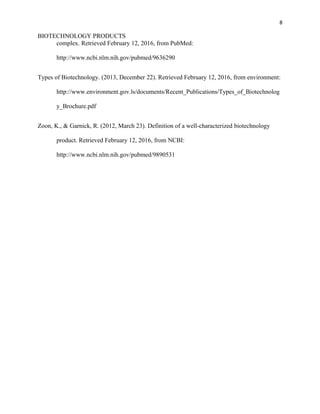8
BIOTECHNOLOGY PRODUCTS
complex. Retrieved February 12, 2016, from PubMed:
http://www.ncbi.nlm.nih.gov/pubmed/9636290
Types of Biotechnology. (2013, December 22). Retrieved February 12, 2016, from environment:
http://www.environment.gov.ls/documents/Recent_Publications/Types_of_Biotechnolog
y_Brochure.pdf
Zoon, K., & Garnick, R. (2012, March 23). Definition of a well-characterized biotechnology
product. Retrieved February 12, 2016, from NCBI:
http://www.ncbi.nlm.nih.gov/pubmed/9890531
 