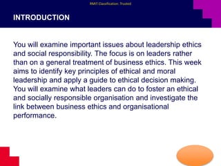 RMIT Classification: Trusted
INTRODUCTION
You will examine important issues about leadership ethics
and social responsibility. The focus is on leaders rather
than on a general treatment of business ethics. This week
aims to identify key principles of ethical and moral
leadership and apply a guide to ethical decision making.
You will examine what leaders can do to foster an ethical
and socially responsible organisation and investigate the
link between business ethics and organisational
performance.
 