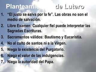 Planteamientos de Lutero
1. “El justo se salva por la fe”. Las obras no son el
   medio de salvación.
2. Libre Examen: Cualquier fiel puede interpretar las
   Sagradas Escrituras.
3. Sacramentos válidos: Bautismo y Eucaristía.
4. No al culto de santos ni a la Vírgen.
5. Niega la existencia del Purgatorio.
6. Niega el valor de las indulgencias.
7. Niega la autoridad del Papa.
 