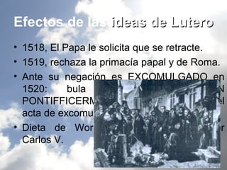 Efectos de las ideas de Lutero
• 1518, El Papa le solicita que se retracte.
• 1519, rechaza la primacía papal y de Roma.
• Ante su negación es EXCOMULGADO en
  1520:     bula    “DECRET         ROMAINUN
  PONTIFFICERM”. quema públicamente el
  acta de excomunión.
• Dieta de Worms, 1521, desterrado por
  Carlos V.
 