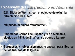 Expansión del Luteranismo en Alemania
 1521: Dieta de Worms: con el objetivo de exigir la
  retractación de Lutero:

- “Ni puedo ni quiero retractarme”.

- Emperador Carlos I de España y V de Alemania,
  elegido en 1519, de 21 años, se opone a Lutero.

- Burgueses y nobles alemanes lo apoyan para librarse
  de los tributos de la Iglesia.
 