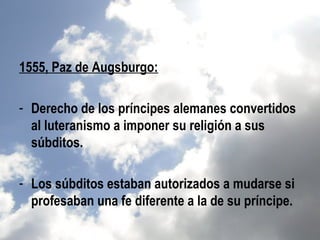 1555, Paz de Augsburgo:

- Derecho de los príncipes alemanes convertidos
  al luteranismo a imponer su religión a sus
  súbditos.

- Los súbditos estaban autorizados a mudarse si
  profesaban una fe diferente a la de su príncipe.
 