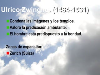 Ulrico Zwinglio. (1484-1531)
  Condena las imágenes y los templos.
  Valora la predicación ambulante.
  El hombre está predispuesto a la bondad.

 Zonas de expansión:
   Zurich (Suiza)
 