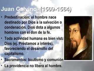Juan Calvino. (1509-1564)
• Predestinación: el hombre nace
  destinado por Dios a la salvación o
  condenación. Dios dota a algunos
  hombres con el don de la fe.
• Toda actividad humana es bien vista por
  Dios (ej. Préstamos a interés),
  favoreciendo el desarrollo del
  capitalismo.
• Sacramentos: bautismo y comunión.
• La providencia no libera al hombre.
 