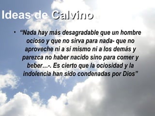 Ideas de Calvino
  • “Nada hay más desagradable que un hombre
      ocioso y que no sirva para nada- que no
      aproveche ni a sí mismo ni a los demás y
     parezca no haber nacido sino para comer y
       beber…-. Es cierto que la ociosidad y la
     indolencia han sido condenadas por Dios”
 