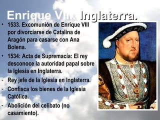 Enrique VIII. Inglaterra.
• 1533. Excomunión de Enrique VIII
  por divorciarse de Catalina de
  Aragón para casarse con Ana
  Bolena.
• 1534: Acta de Supremacía: El rey
  desconoce la autoridad papal sobre
  la Iglesia en Inglaterra.
- Rey jefe de la Iglesia en Inglaterra.
- Confisca los bienes de la Iglesia
  Católica.
- Abolición del celibato (no
  casamiento).
 