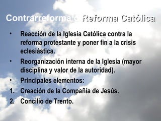 Contrarreforma o Reforma Católica
•  Reacción de la Iglesia Católica contra la
   reforma protestante y poner fin a la crisis
   eclesiástica.
• Reorganización interna de la Iglesia (mayor
   disciplina y valor de la autoridad).
• Principales elementos:
1. Creación de la Compañía de Jesús.
2. Concilio de Trento.
 