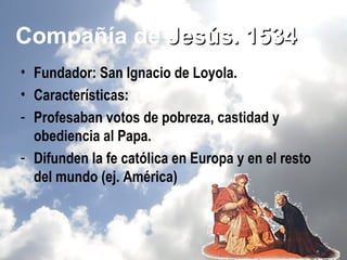 Compañía de Jesús. 1534
• Fundador: San Ignacio de Loyola.
• Características:
- Profesaban votos de pobreza, castidad y
  obediencia al Papa.
- Difunden la fe católica en Europa y en el resto
  del mundo (ej. América)
 