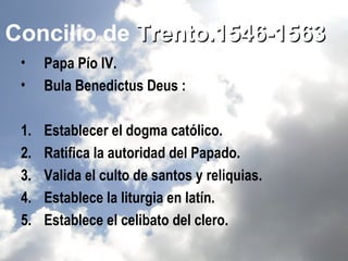 Concilio de Trento.1546-1563
 •    Papa Pío IV.
 •    Bula Benedictus Deus :

 1.   Establecer el dogma católico.
 2.   Ratifica la autoridad del Papado.
 3.   Valida el culto de santos y reliquias.
 4.   Establece la liturgia en latín.
 5.   Establece el celibato del clero.
 
