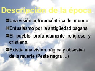 Descripción de la época.
  Una visión antropocéntrica del mundo.
  Entusiasmo por la antigüedad pagana
  El pueblo profundamente religioso y
  cristiano.
  Existía una visión trágica y obsesiva
  de la muerte (Peste negra …)
 