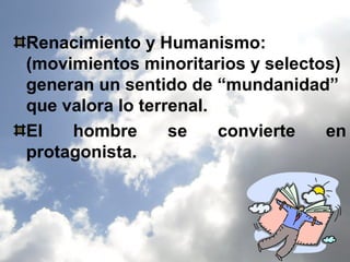 Renacimiento y Humanismo:
(movimientos minoritarios y selectos)
generan un sentido de “mundanidad”
que valora lo terrenal.
El   hombre       se    convierte  en
protagonista.
 