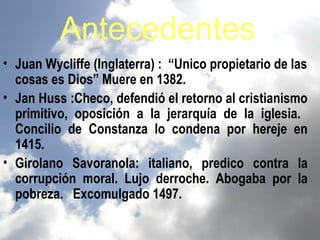 Antecedentes
• Juan Wycliffe (Inglaterra) : “Unico propietario de las
  cosas es Dios” Muere en 1382.
• Jan Huss :Checo, defendió el retorno al cristianismo
  primitivo, oposición a la jerarquía de la iglesia.
  Concilio de Constanza lo condena por hereje en
  1415.
• Girolano Savoranola: italiano, predico contra la
  corrupción moral. Lujo derroche. Abogaba por la
  pobreza. Excomulgado 1497.
 