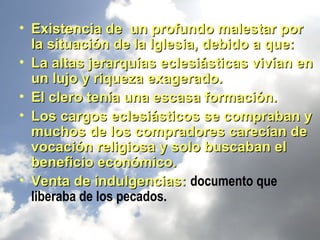 • Existencia de un profundo malestar por
  la situación de la Iglesia, debido a que:
• La altas jerarquías eclesiásticas vivían en
  un lujo y riqueza exagerado.
• El clero tenía una escasa formación.
• Los cargos eclesiásticos se compraban y
  muchos de los compradores carecían de
  vocación religiosa y solo buscaban el
  beneficio económico.
• Venta de indulgencias: documento que
  liberaba de los pecados.
 