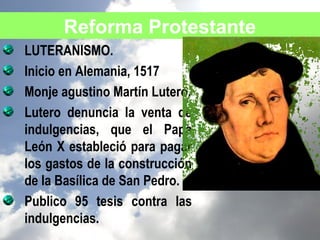 Reforma Protestante
LUTERANISMO.
Inicio en Alemania, 1517
Monje agustino Martín Lutero.
Lutero denuncia la venta de
indulgencias, que el Papa
León X estableció para pagar
los gastos de la construcción
de la Basílica de San Pedro.
Publico 95 tesis contra las
indulgencias.
 