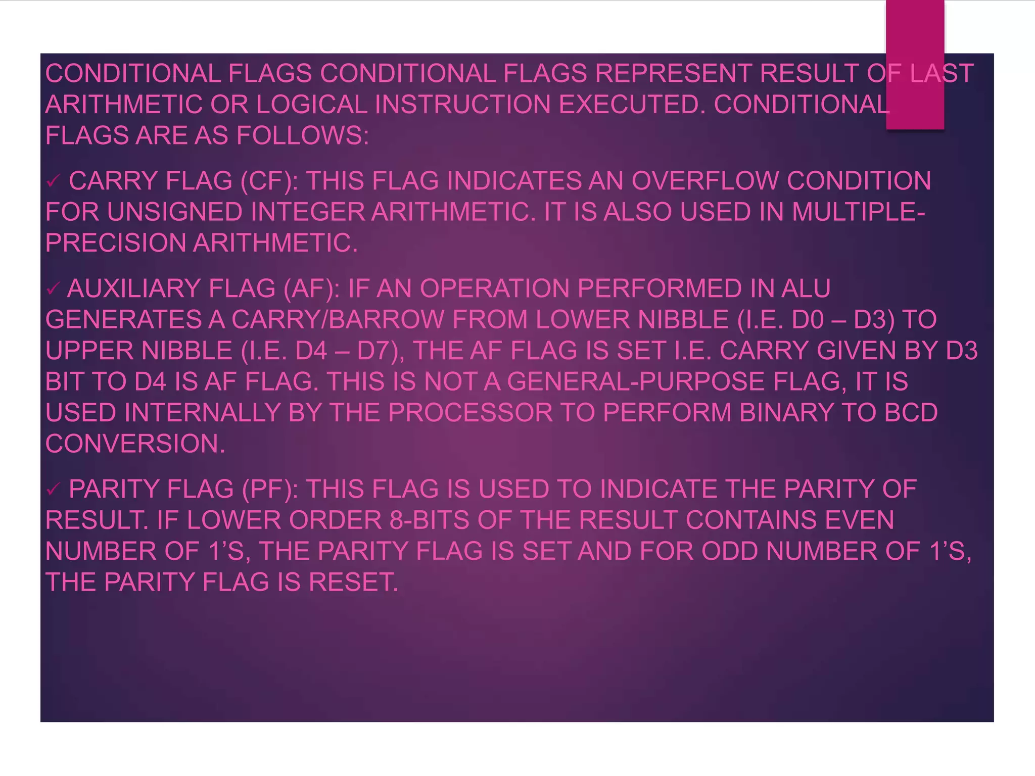 CONDITIONAL FLAGS CONDITIONAL FLAGS REPRESENT RESULT OF LAST
ARITHMETIC OR LOGICAL INSTRUCTION EXECUTED. CONDITIONAL
FLAGS ARE AS FOLLOWS:
 CARRY FLAG (CF): THIS FLAG INDICATES AN OVERFLOW CONDITION
FOR UNSIGNED INTEGER ARITHMETIC. IT IS ALSO USED IN MULTIPLE-
PRECISION ARITHMETIC.
 AUXILIARY FLAG (AF): IF AN OPERATION PERFORMED IN ALU
GENERATES A CARRY/BARROW FROM LOWER NIBBLE (I.E. D0 – D3) TO
UPPER NIBBLE (I.E. D4 – D7), THE AF FLAG IS SET I.E. CARRY GIVEN BY D3
BIT TO D4 IS AF FLAG. THIS IS NOT A GENERAL-PURPOSE FLAG, IT IS
USED INTERNALLY BY THE PROCESSOR TO PERFORM BINARY TO BCD
CONVERSION.
 PARITY FLAG (PF): THIS FLAG IS USED TO INDICATE THE PARITY OF
RESULT. IF LOWER ORDER 8-BITS OF THE RESULT CONTAINS EVEN
NUMBER OF 1’S, THE PARITY FLAG IS SET AND FOR ODD NUMBER OF 1’S,
THE PARITY FLAG IS RESET.
 