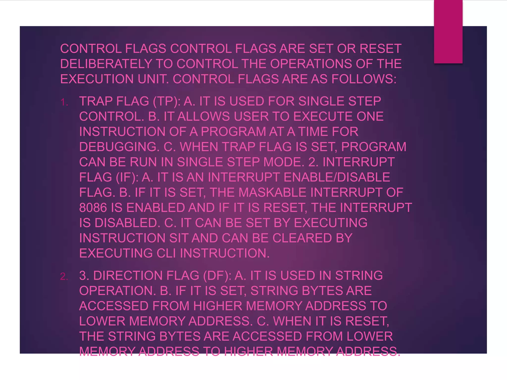 CONTROL FLAGS CONTROL FLAGS ARE SET OR RESET
DELIBERATELY TO CONTROL THE OPERATIONS OF THE
EXECUTION UNIT. CONTROL FLAGS ARE AS FOLLOWS:
1. TRAP FLAG (TP): A. IT IS USED FOR SINGLE STEP
CONTROL. B. IT ALLOWS USER TO EXECUTE ONE
INSTRUCTION OF A PROGRAM AT A TIME FOR
DEBUGGING. C. WHEN TRAP FLAG IS SET, PROGRAM
CAN BE RUN IN SINGLE STEP MODE. 2. INTERRUPT
FLAG (IF): A. IT IS AN INTERRUPT ENABLE/DISABLE
FLAG. B. IF IT IS SET, THE MASKABLE INTERRUPT OF
8086 IS ENABLED AND IF IT IS RESET, THE INTERRUPT
IS DISABLED. C. IT CAN BE SET BY EXECUTING
INSTRUCTION SIT AND CAN BE CLEARED BY
EXECUTING CLI INSTRUCTION.
2. 3. DIRECTION FLAG (DF): A. IT IS USED IN STRING
OPERATION. B. IF IT IS SET, STRING BYTES ARE
ACCESSED FROM HIGHER MEMORY ADDRESS TO
LOWER MEMORY ADDRESS. C. WHEN IT IS RESET,
THE STRING BYTES ARE ACCESSED FROM LOWER
MEMORY ADDRESS TO HIGHER MEMORY ADDRESS.
 