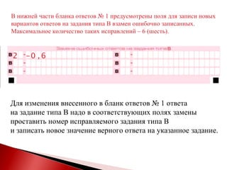 В нижней части бланка ответов № 1 предусмотрены поля для записи новых вариантов ответов на задания типа В взамен ошибочно записанных.  Максимальное количество таких исправлений – 6 (шесть).  Для изменения внесенного в бланк ответов № 1 ответа  на задание типа В надо в соответствующих полях замены  проставить номер исправляемого задания типа В  и записать новое значение верного ответа на указанное задание. 2 0 6 , - 