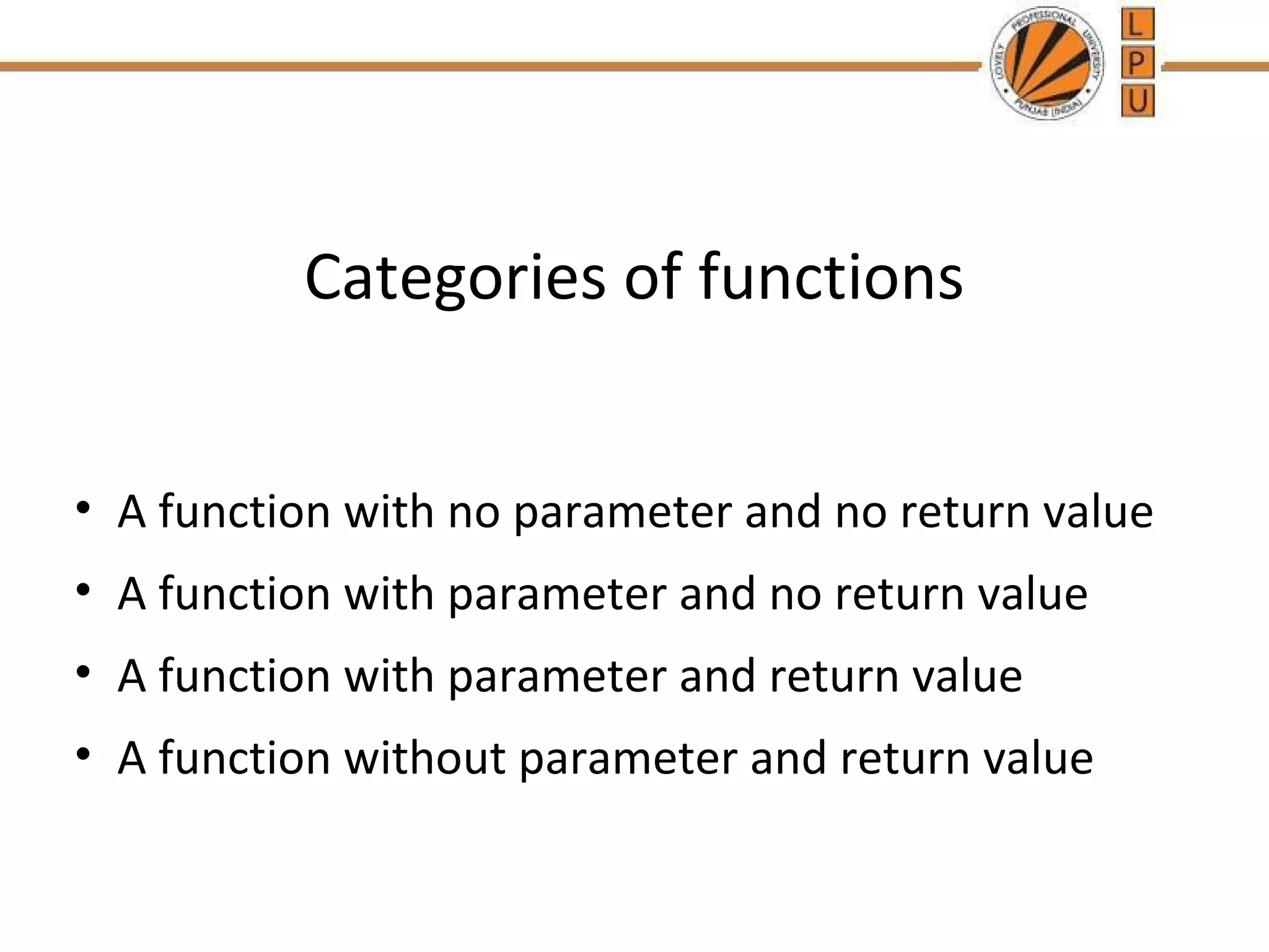 Categories of functions 
• A function with no parameter and no return value 
• A function with parameter and no return value 
• A function with parameter and return value 
• A function without parameter and return value 
 