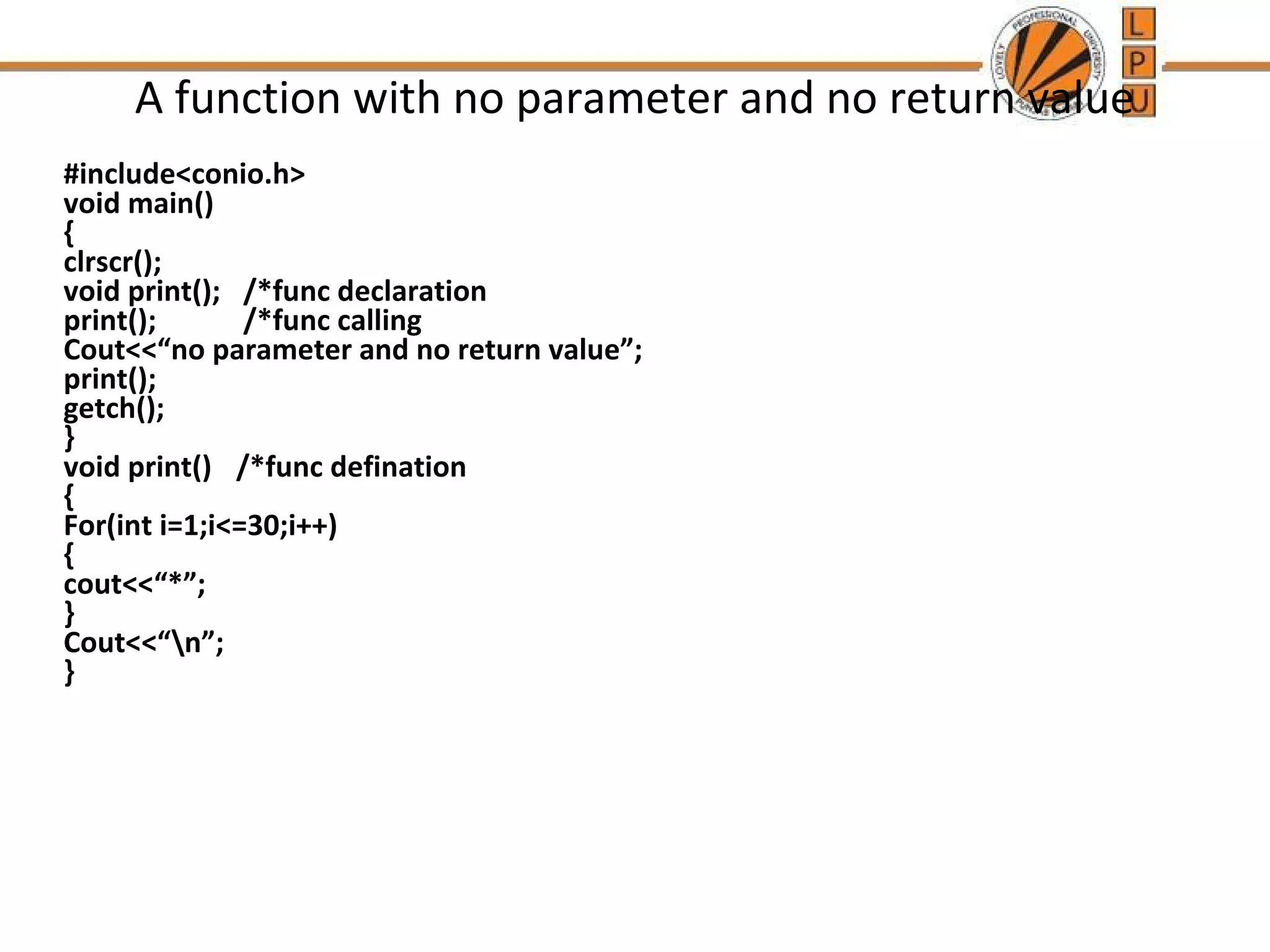 A function with no parameter and no return value 
#include<conio.h> 
void main() 
{ 
clrscr(); 
void print(); /*func declaration 
print(); /*func calling 
Cout<<“no parameter and no return value”; 
print(); 
getch(); 
} 
void print() /*func defination 
{ 
For(int i=1;i<=30;i++) 
{ 
cout<<“*”; 
} 
Cout<<“n”; 
} 
 
