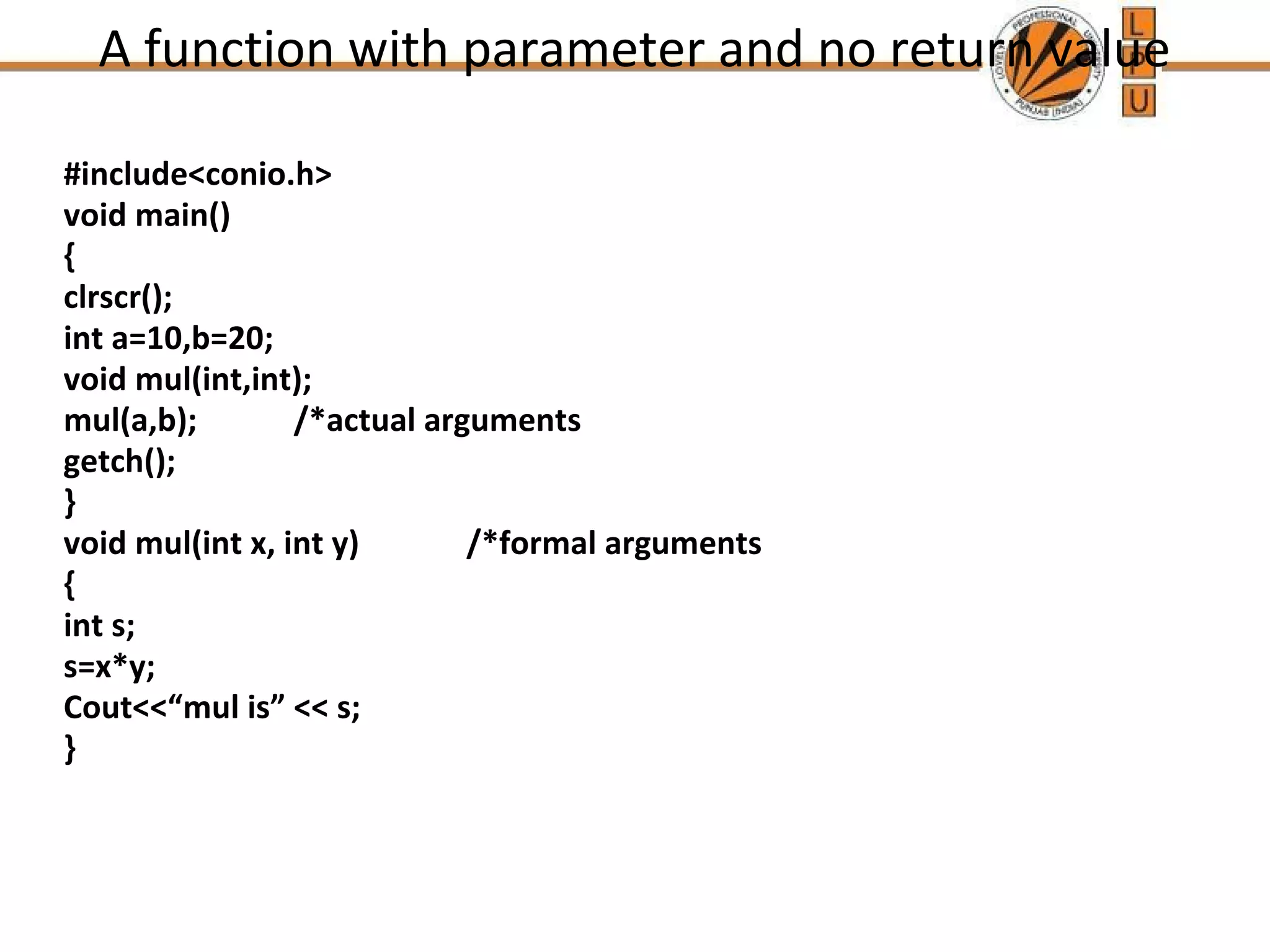 A function with parameter and no return value 
#include<conio.h> 
void main() 
{ 
clrscr(); 
int a=10,b=20; 
void mul(int,int); 
mul(a,b); /*actual arguments 
getch(); 
} 
void mul(int x, int y) /*formal arguments 
{ 
int s; 
s=x*y; 
Cout<<“mul is” << s; 
} 
 