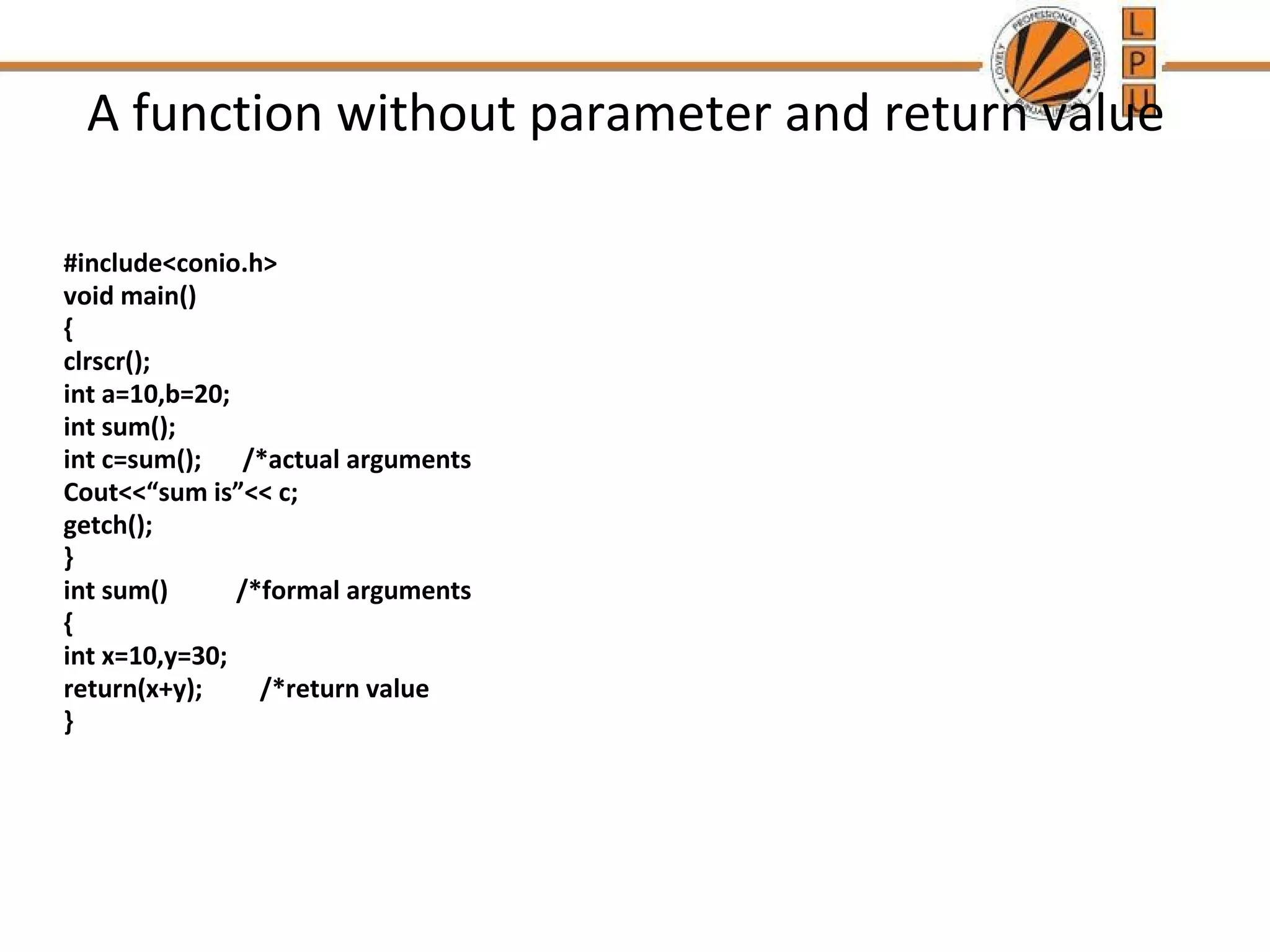 A function without parameter and return value 
#include<conio.h> 
void main() 
{ 
clrscr(); 
int a=10,b=20; 
int sum(); 
int c=sum(); /*actual arguments 
Cout<<“sum is”<< c; 
getch(); 
} 
int sum() /*formal arguments 
{ 
int x=10,y=30; 
return(x+y); /*return value 
} 
 