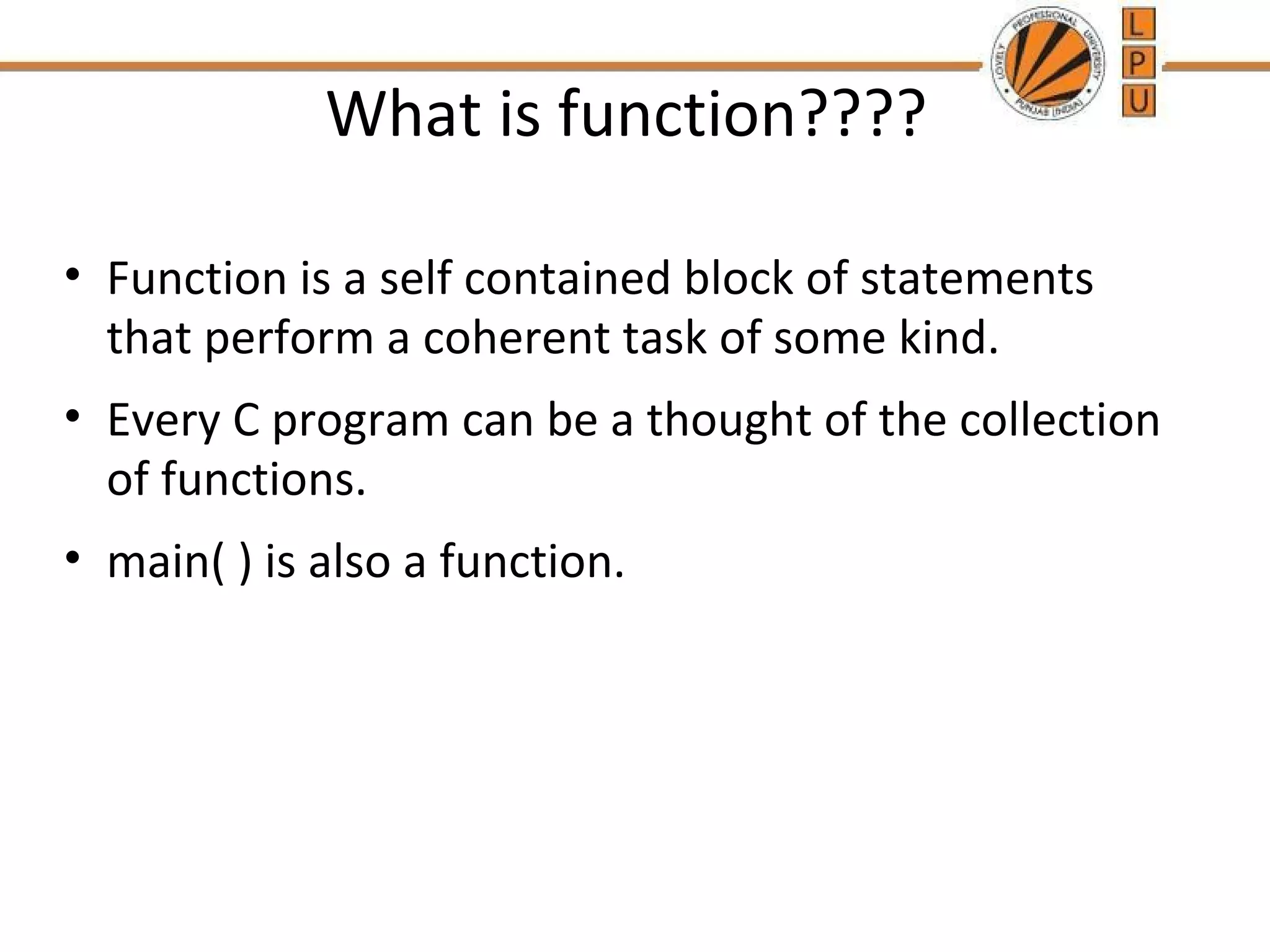 What is function???? 
• Function is a self contained block of statements 
that perform a coherent task of some kind. 
• Every C program can be a thought of the collection 
of functions. 
• main( ) is also a function. 
 