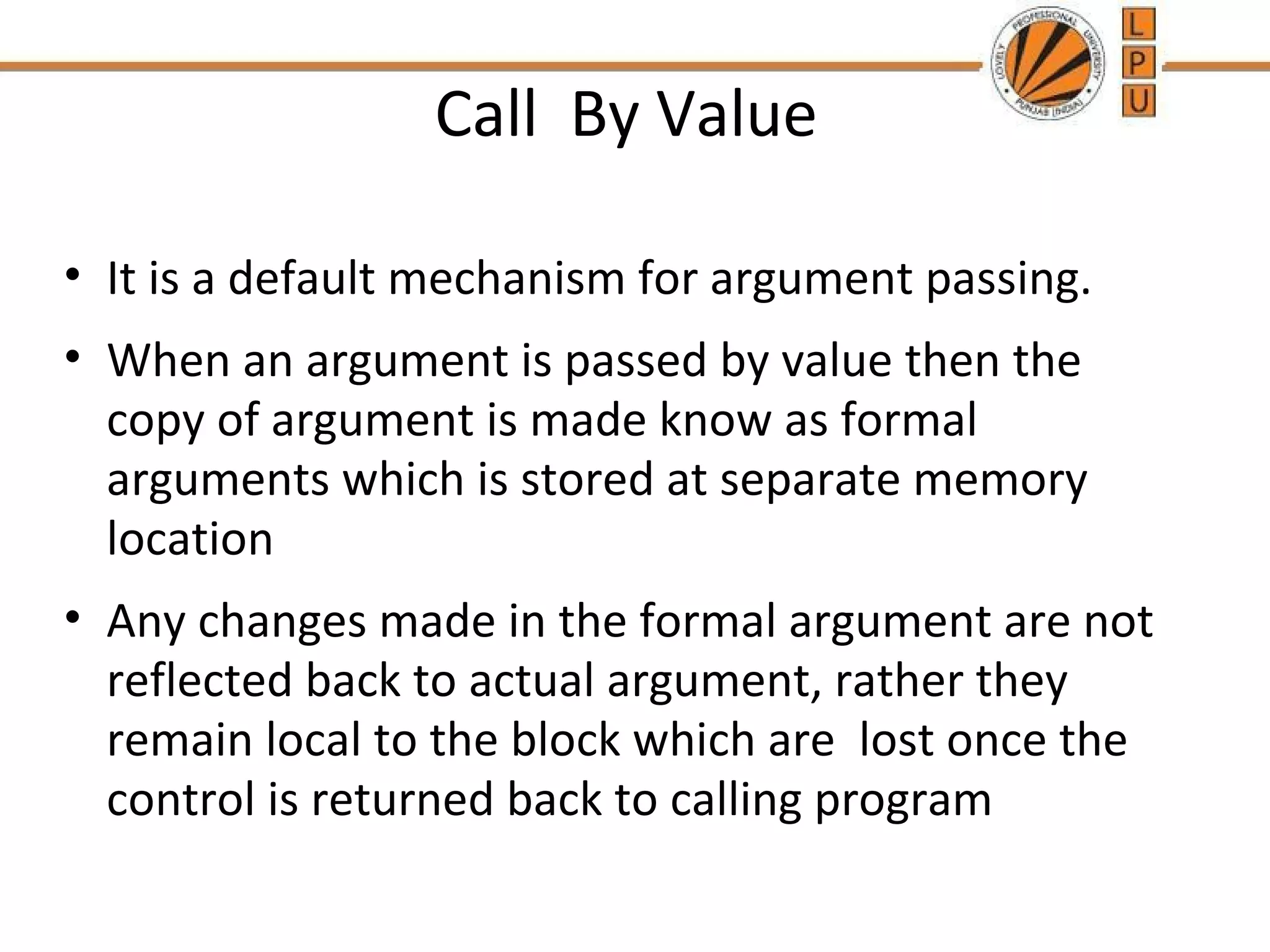Call By Value 
• It is a default mechanism for argument passing. 
• When an argument is passed by value then the 
copy of argument is made know as formal 
arguments which is stored at separate memory 
location 
• Any changes made in the formal argument are not 
reflected back to actual argument, rather they 
remain local to the block which are lost once the 
control is returned back to calling program 
 
