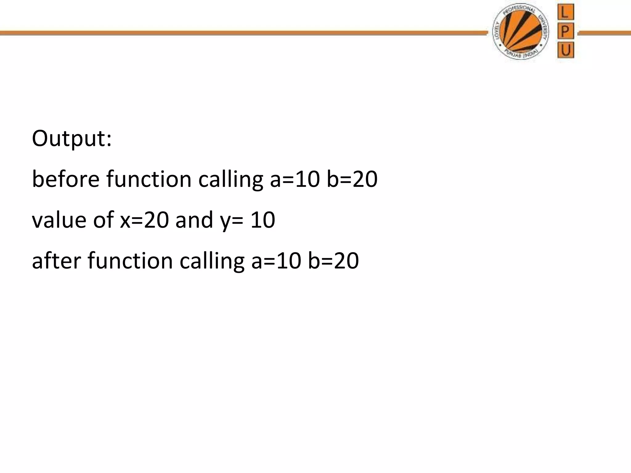 Output: 
before function calling a=10 b=20 
value of x=20 and y= 10 
after function calling a=10 b=20 
 