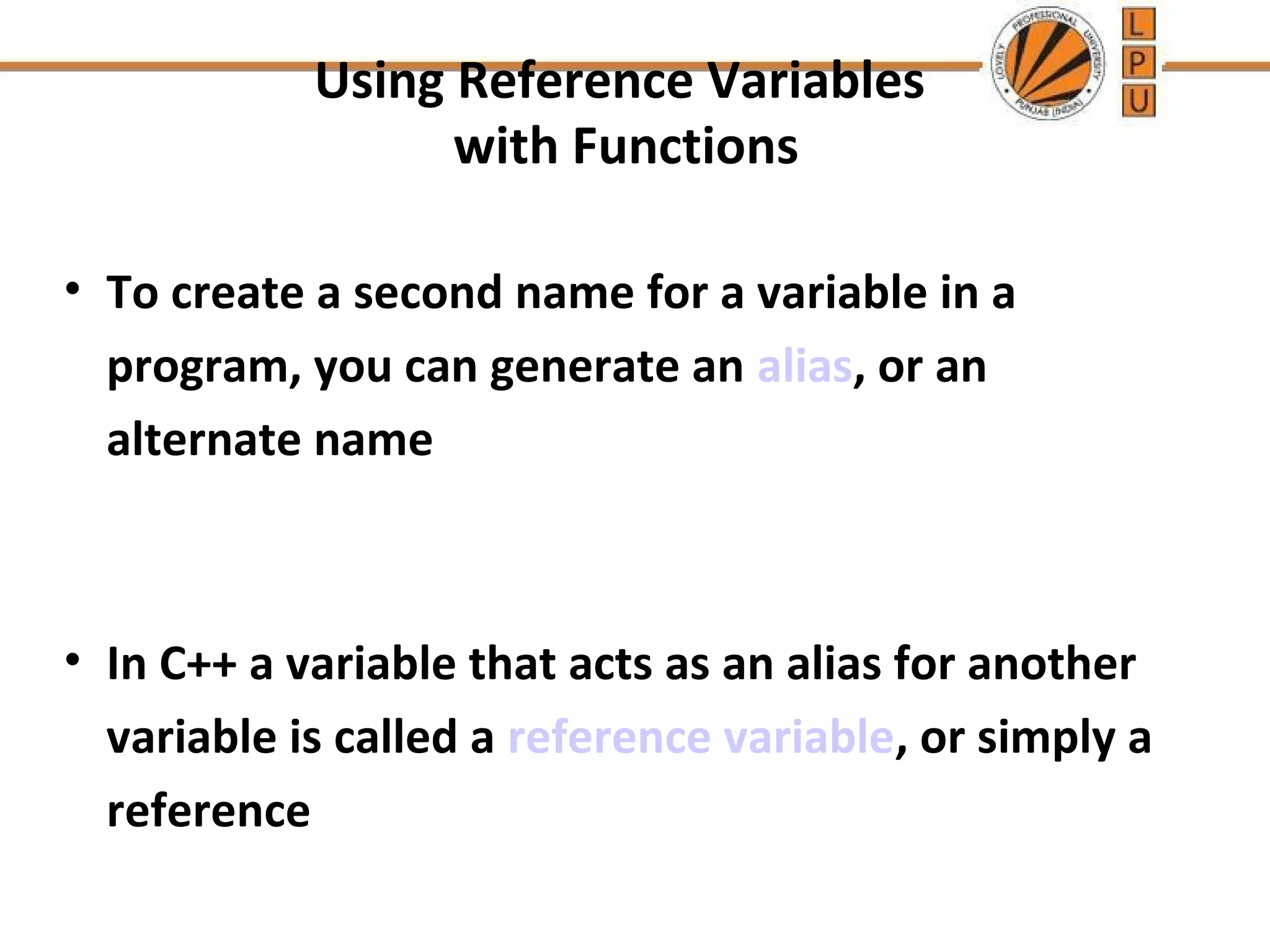 Using Reference Variables 
with Functions 
• To create a second name for a variable in a 
program, you can generate an alias, or an 
alternate name 
• In C++ a variable that acts as an alias for another 
variable is called a reference variable, or simply a 
reference 
 