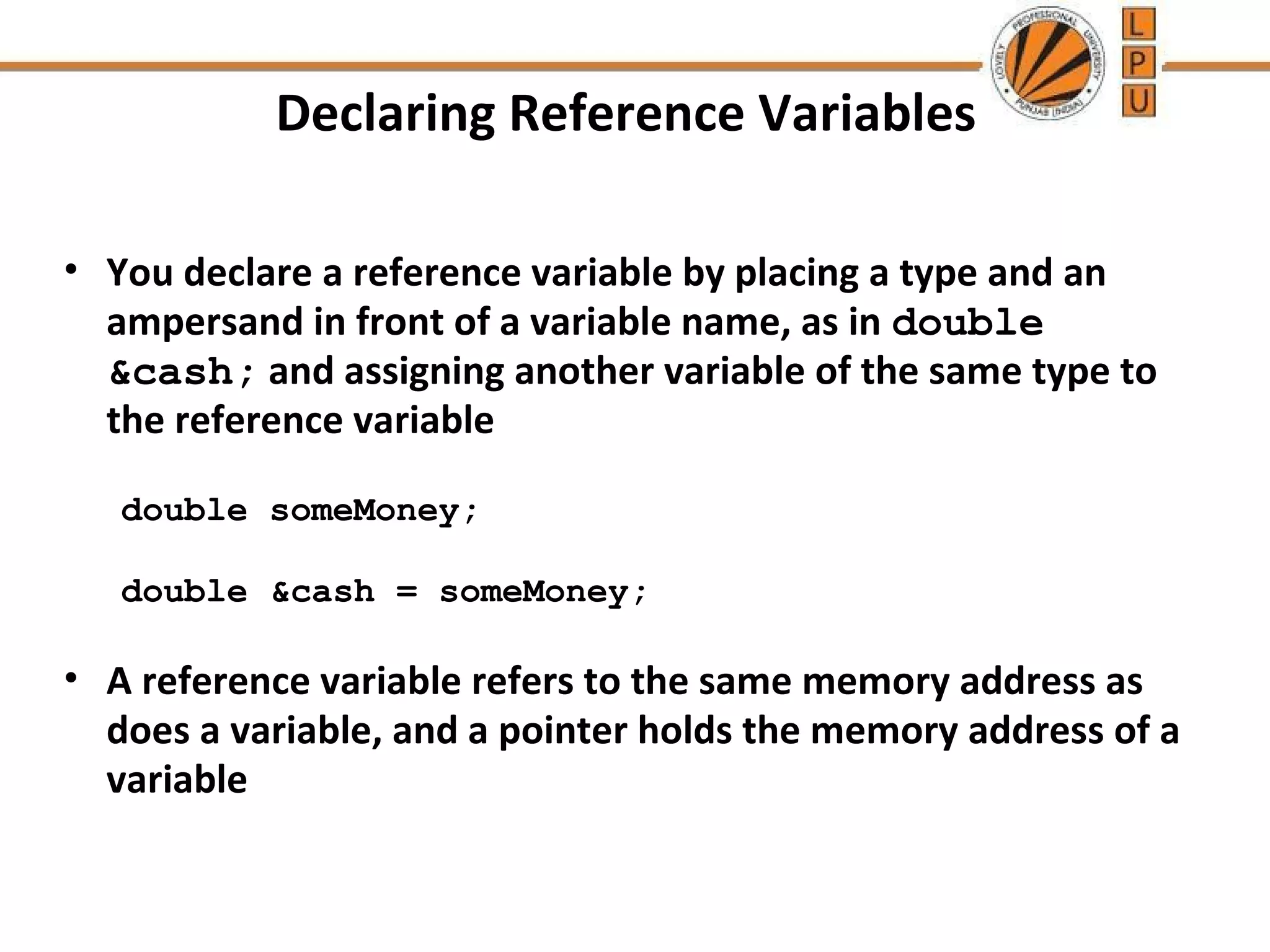 Declaring Reference Variables 
• You declare a reference variable by placing a type and an 
ampersand in front of a variable name, as in double 
&cash; and assigning another variable of the same type to 
the reference variable 
double someMoney; 
double &cash = someMoney; 
• A reference variable refers to the same memory address as 
does a variable, and a pointer holds the memory address of a 
variable 
 
