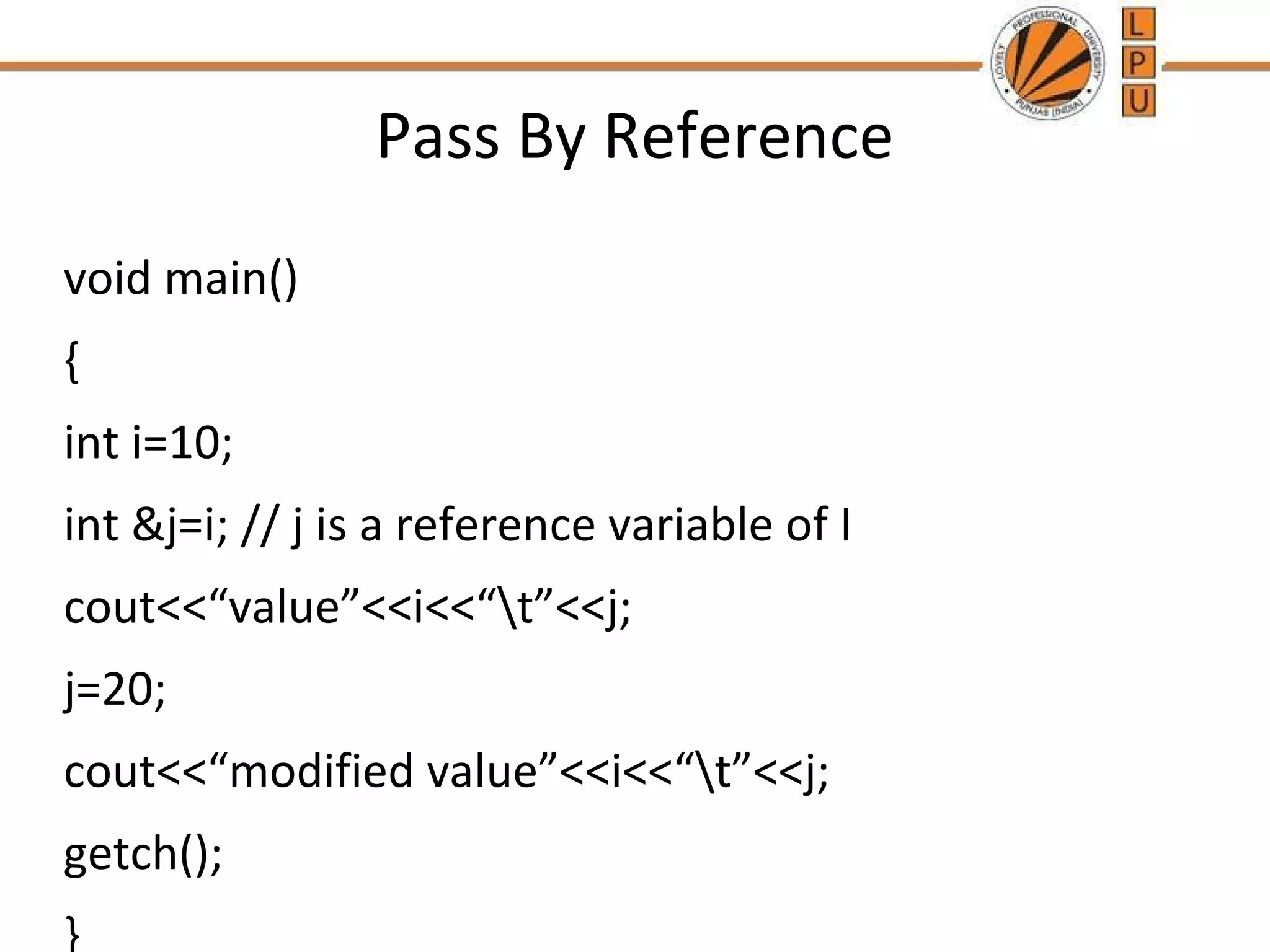 Pass By Reference 
void main() 
{ 
int i=10; 
int &j=i; // j is a reference variable of I 
cout<<“value”<<i<<“t”<<j; 
j=20; 
cout<<“modified value”<<i<<“t”<<j; 
getch(); 
} 
 