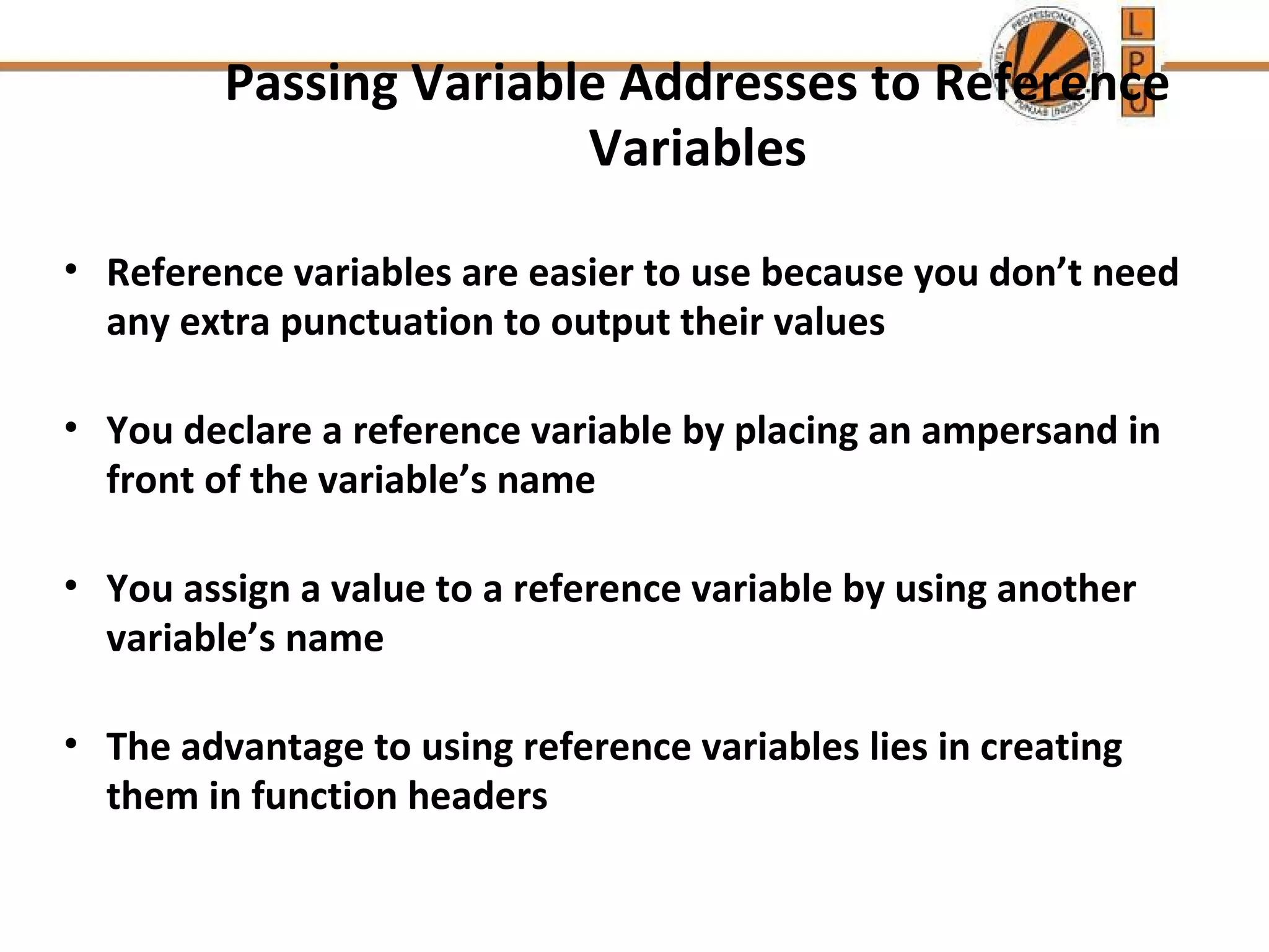 Passing Variable Addresses to Reference 
Variables 
• Reference variables are easier to use because you don’t need 
any extra punctuation to output their values 
• You declare a reference variable by placing an ampersand in 
front of the variable’s name 
• You assign a value to a reference variable by using another 
variable’s name 
• The advantage to using reference variables lies in creating 
them in function headers 
 