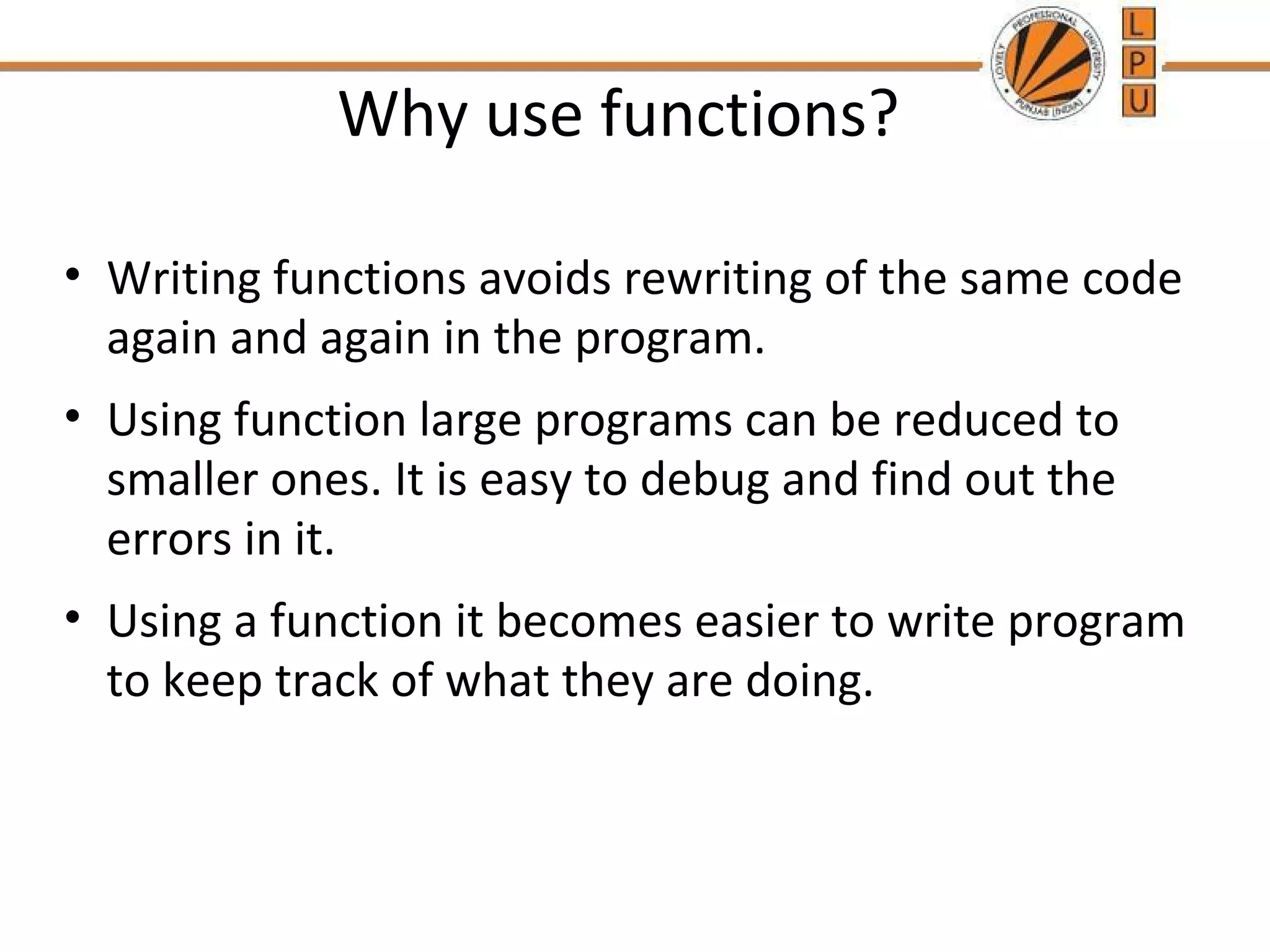 Why use functions? 
• Writing functions avoids rewriting of the same code 
again and again in the program. 
• Using function large programs can be reduced to 
smaller ones. It is easy to debug and find out the 
errors in it. 
• Using a function it becomes easier to write program 
to keep track of what they are doing. 
 