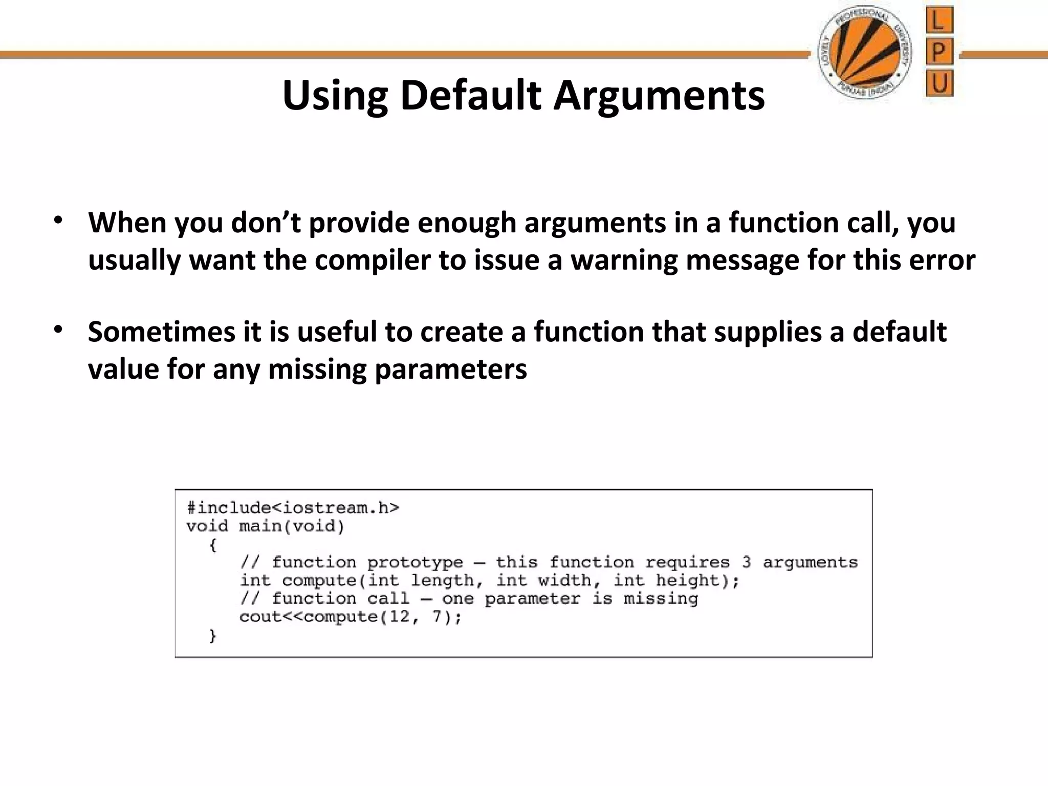 Using Default Arguments 
• When you don’t provide enough arguments in a function call, you 
usually want the compiler to issue a warning message for this error 
• Sometimes it is useful to create a function that supplies a default 
value for any missing parameters 
 