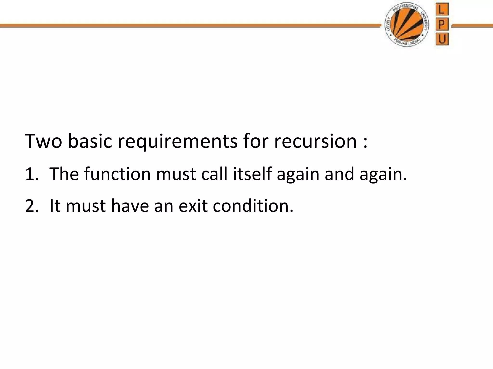 Two basic requirements for recursion : 
1. The function must call itself again and again. 
2. It must have an exit condition. 
 