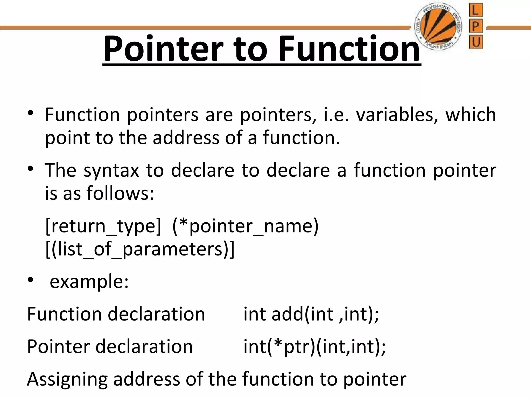 Pointer to Function 
• Function pointers are pointers, i.e. variables, which 
point to the address of a function. 
• The syntax to declare to declare a function pointer 
is as follows: 
[return_type] (*pointer_name) 
[(list_of_parameters)] 
• example: 
Function declaration int add(int ,int); 
Pointer declaration int(*ptr)(int,int); 
Assigning address of the function to pointer 
ptr=&add; 
 