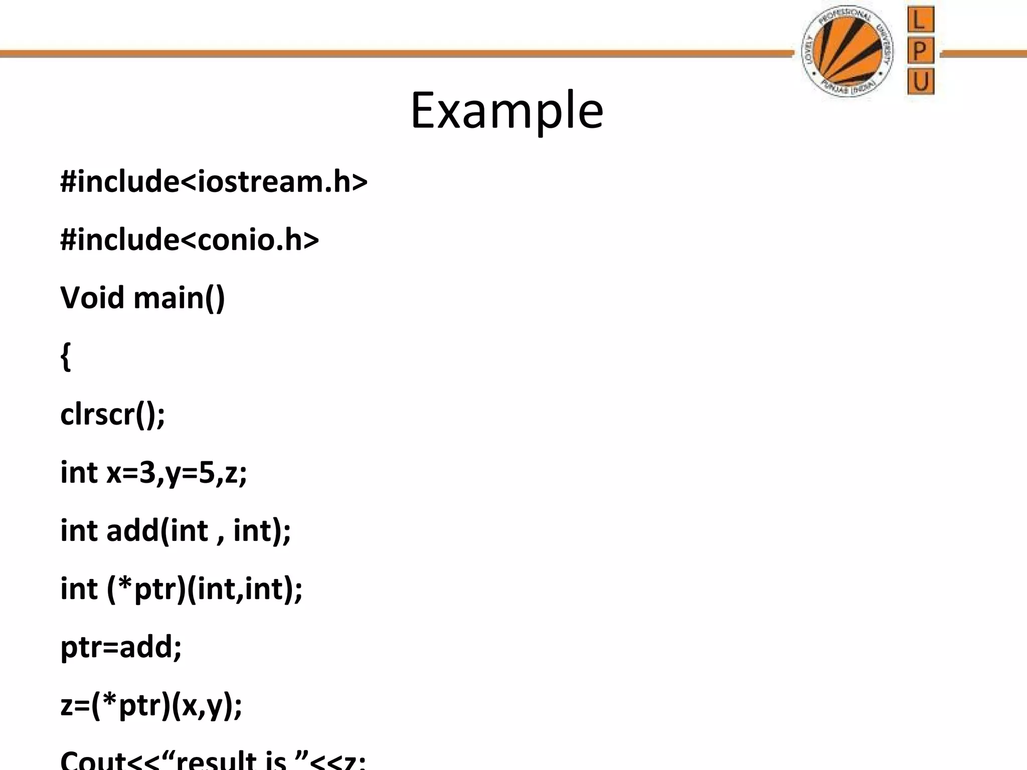 Example 
#include<iostream.h> 
#include<conio.h> 
Void main() 
{ 
clrscr(); 
int x=3,y=5,z; 
int add(int , int); 
int (*ptr)(int,int); 
ptr=add; 
z=(*ptr)(x,y); 
Cout<<“result is ”<<z; 
 