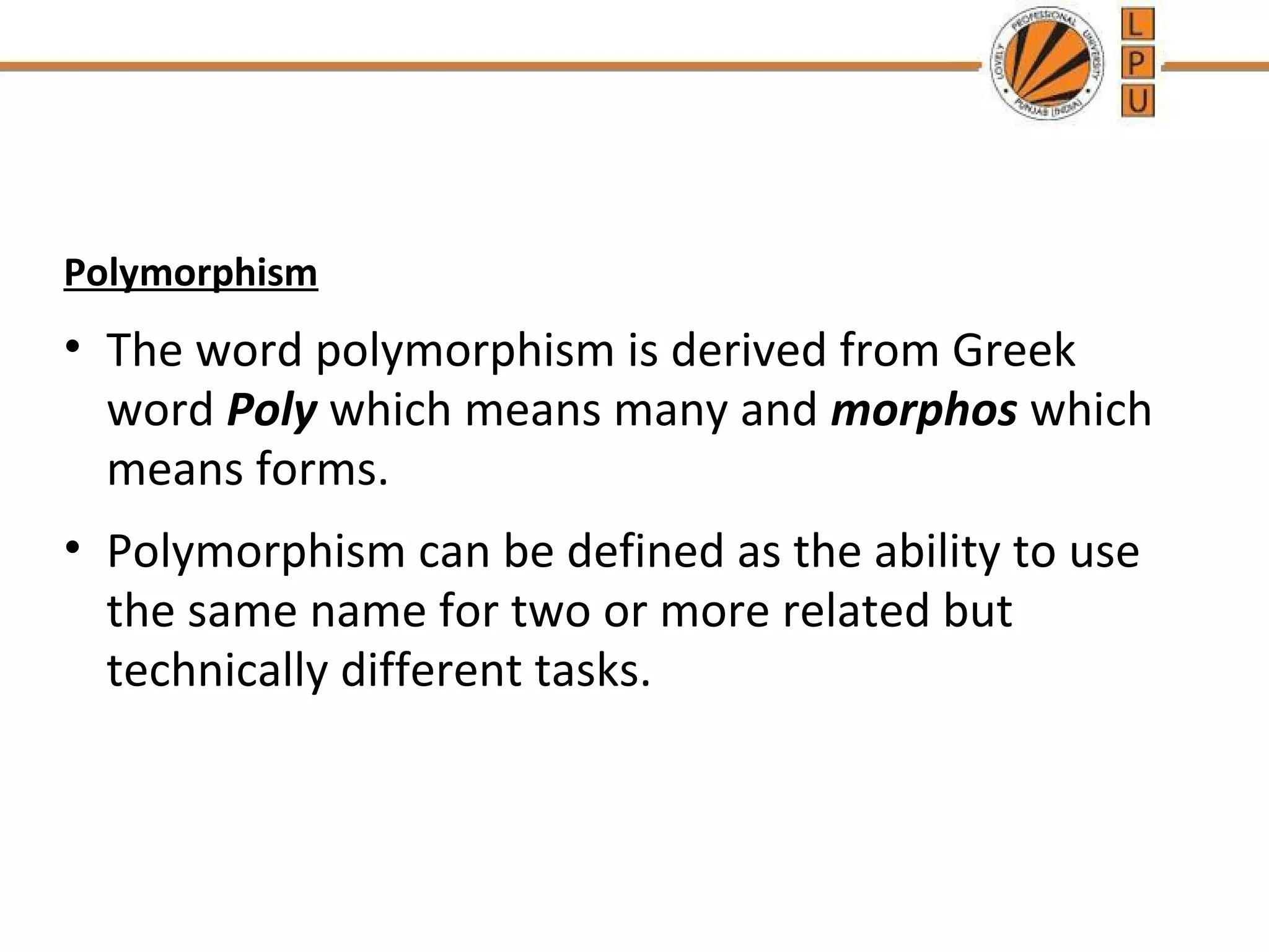 Polymorphism 
• The word polymorphism is derived from Greek 
word Poly which means many and morphos which 
means forms. 
• Polymorphism can be defined as the ability to use 
the same name for two or more related but 
technically different tasks. 
 